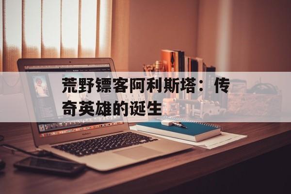 荒野镖客阿利斯塔:传奇英雄的诞生 荒野镖客阿利斯塔:传奇英雄的诞生