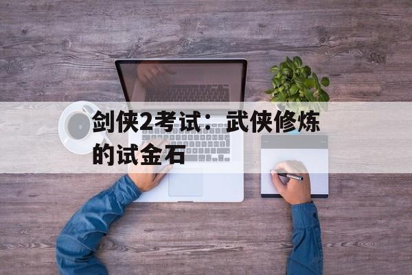 剑侠2考试:武侠修炼的试金石 剑侠2考试:武侠修炼的试金石