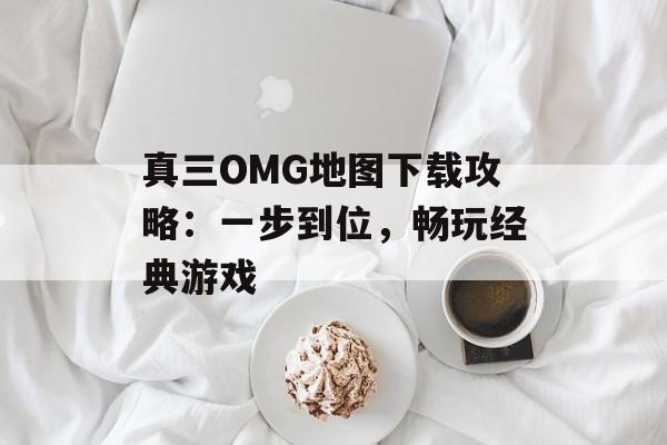 真三OMG地图下载攻略:一步到位,畅玩经典游戏 真三OMG地图下载攻略:一步到位,畅玩经典游戏