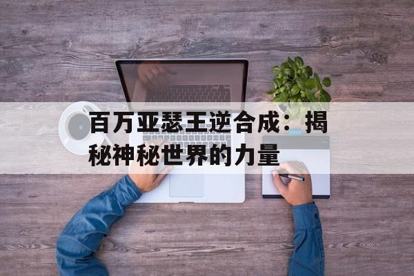 百万亚瑟王逆合成:揭秘神秘世界的力量 百万亚瑟王逆合成:揭秘神秘世界的力量