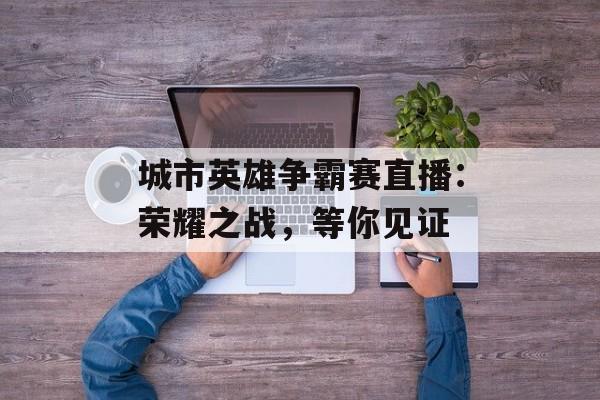 城市英雄争霸赛直播:荣耀之战,等你见证 城市英雄争霸赛直播:荣耀之战,等你见证