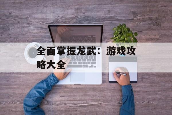 全面掌握龙武:游戏攻略大全 全面掌握龙武:游戏攻略大全