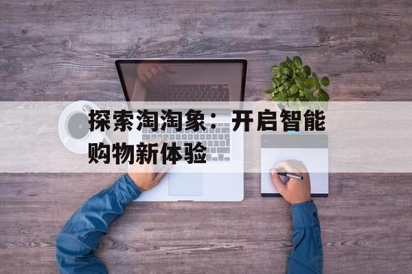 探索淘淘象:开启智能购物新体验 探索淘淘象:开启智能购物新体验