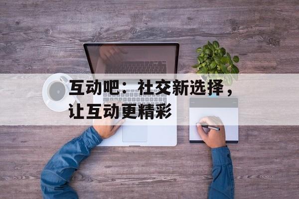 互动吧:社交新选择,让互动更精彩 互动吧:社交新选择,让互动更精彩
