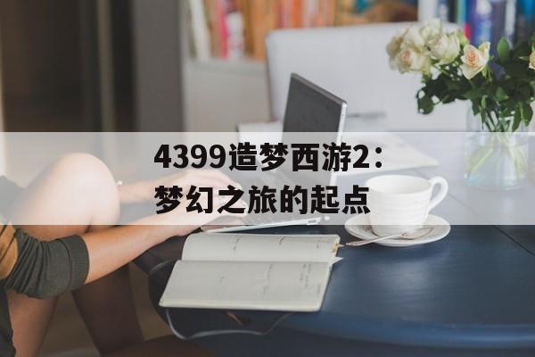 4399造梦西游2:梦幻之旅的起点 4399造梦西游2:梦幻之旅的起点