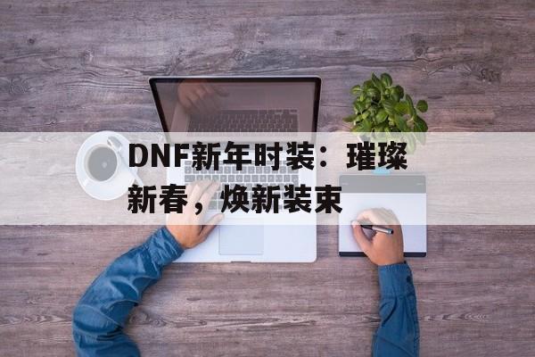 DNF新年时装:璀璨新春,焕新装束 DNF新年时装:璀璨新春,焕新装束