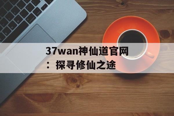 37wan神仙道官网:探寻修仙之途 37wan神仙道官网:探寻修仙之途