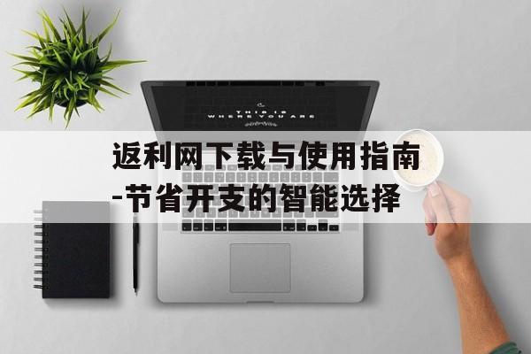 返利网下载与使用指南-节省开支的智能选择 返利网下载与使用指南-节省开支的智能选择