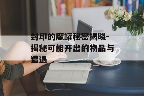 封印的魔罐秘密揭晓-揭秘可能开出的物品与遭遇