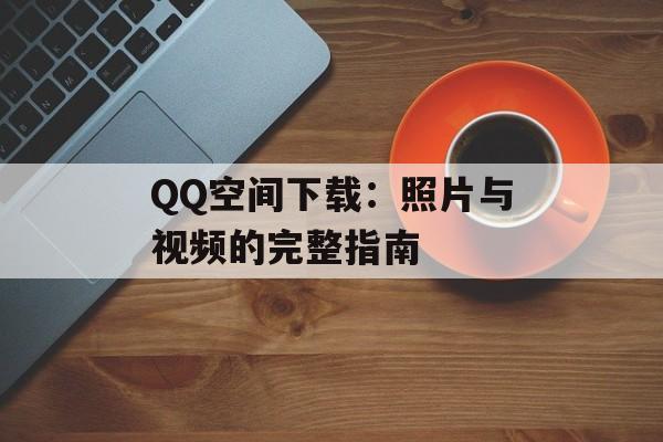 QQ空间下载:照片与视频的完整指南 QQ空间下载:照片与视频的完整指南