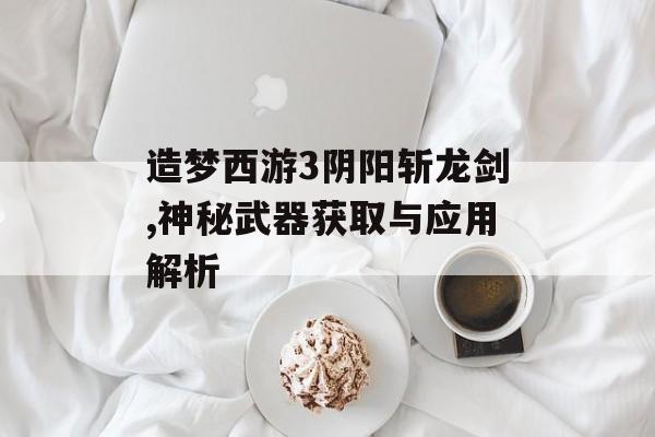 造梦西游3阴阳斩龙剑,神秘武器获取与应用解析 造梦西游3阴阳斩龙剑,神秘武器获取与应用解析