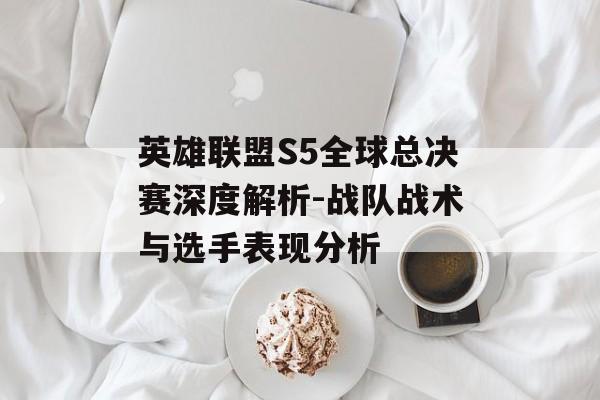 英雄联盟S5全球总决赛深度解析-战队战术与选手表现分析 英雄联盟S5全球总决赛深度解析-战队战术与选手表现分析