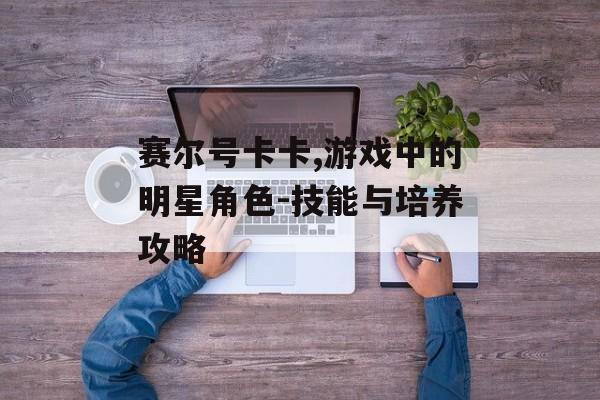 赛尔号卡卡,游戏中的明星角色-技能与培养攻略 赛尔号卡卡,游戏中的明星角色-技能与培养攻略