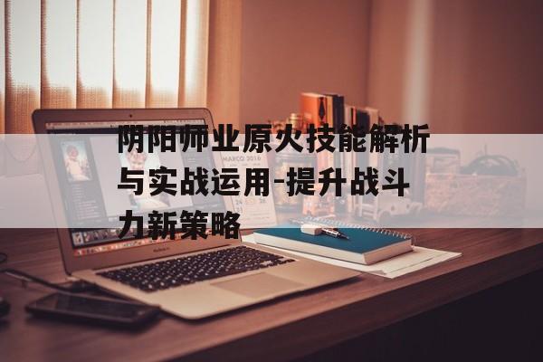 阴阳师业原火技能解析与实战运用-提升战斗力新策略