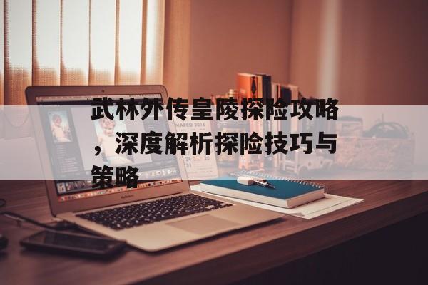 武林外传皇陵探险攻略，深度解析探险技巧与策略