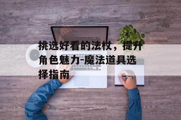 挑选好看的法杖,提升角色魅力-魔法道具选择指南 挑选好看的法杖,提升角色魅力-魔法道具选择指南