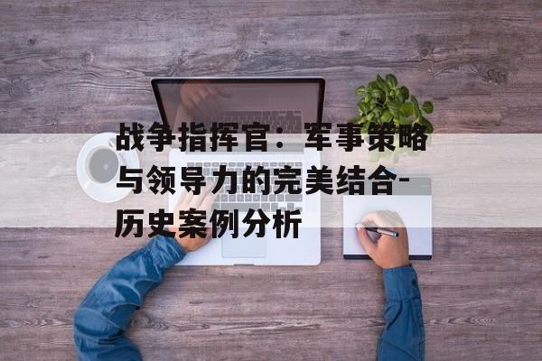战争指挥官：军事策略与领导力的完美结合-历史案例分析