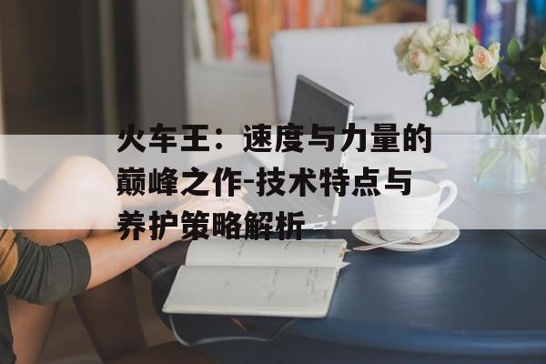 火车王：速度与力量的巅峰之作-技术特点与养护策略解析