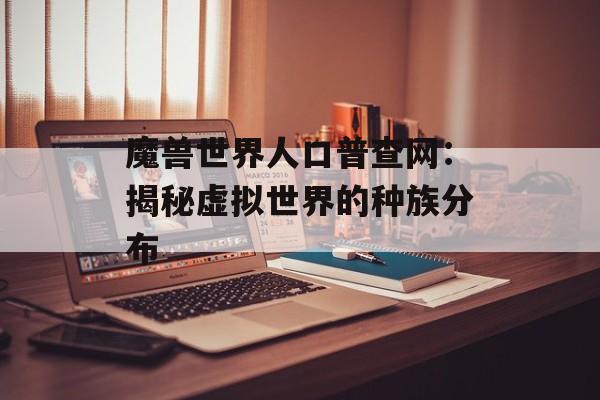 魔兽世界人口普查网:揭秘虚拟世界的种族分布 魔兽世界人口普查网:揭秘虚拟世界的种族分布