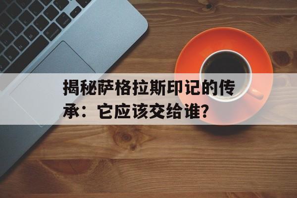 揭秘萨格拉斯印记的传承:它应该交给谁? 揭秘萨格拉斯印记的传承:它应该交给谁?