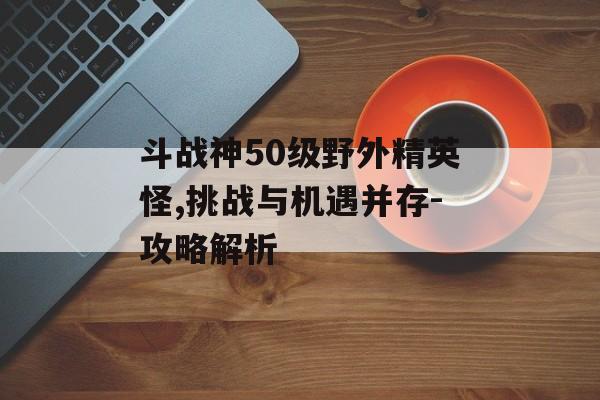 斗战神50级野外精英怪,挑战与机遇并存-攻略解析 斗战神50级野外精英怪,挑战与机遇并存-攻略解析