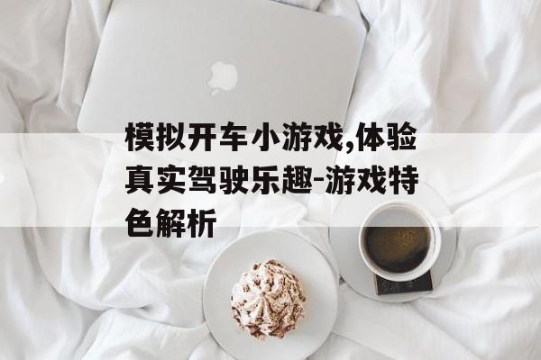 模拟开车小游戏,体验真实驾驶乐趣-游戏特色解析 模拟开车小游戏,体验真实驾驶乐趣-游戏特色解析