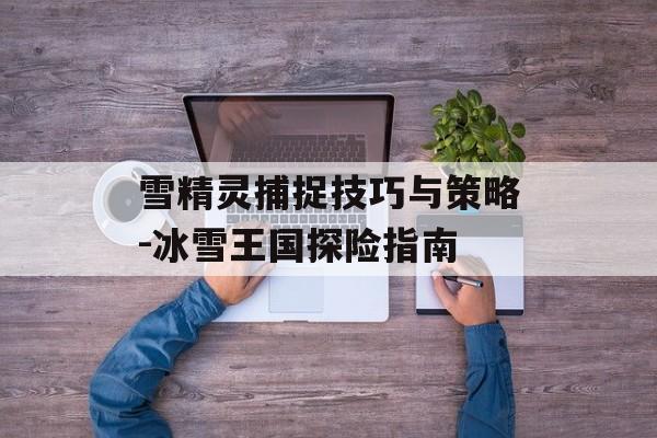 雪精灵捕捉技巧与策略-冰雪王国探险指南 雪精灵捕捉技巧与策略-冰雪王国探险指南