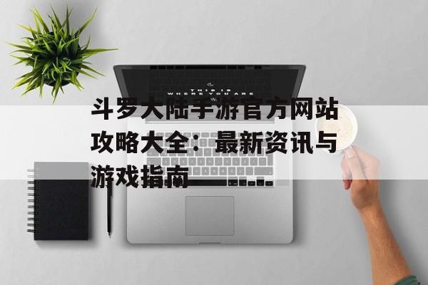 斗罗大陆手游官方网站攻略大全：最新资讯与游戏指南