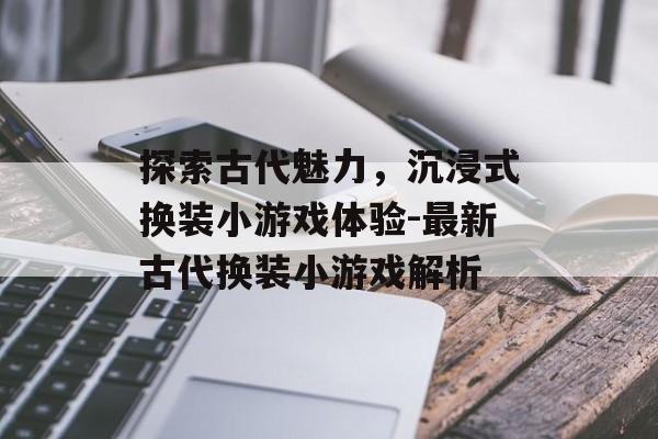 探索古代魅力,沉浸式换装小游戏体验-最新古代换装小游戏解析 探索古代魅力,沉浸式换装小游戏体验-最新古代换装小游戏解析
