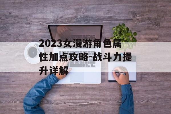 2023女漫游角色属性加点攻略-战斗力提升详解