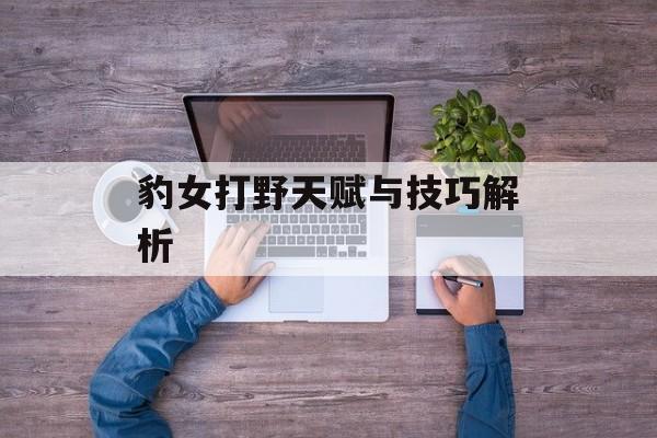 豹女打野天赋与技巧解析 豹女打野天赋与技巧解析