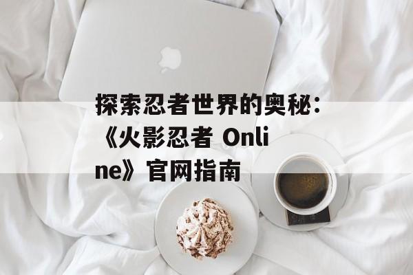 探索忍者世界的奥秘：《火影忍者 Online》官网指南