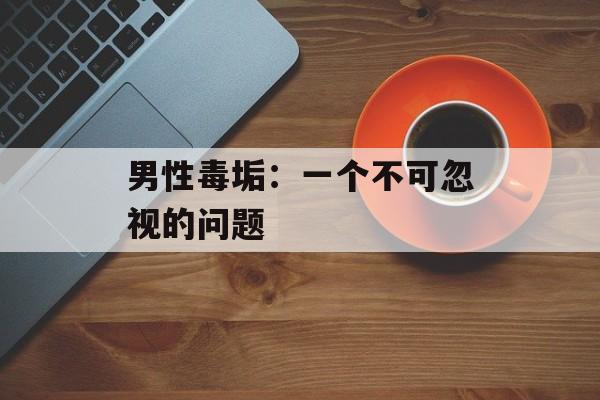 男性毒垢:一个不可忽视的问题 男性毒垢:一个不可忽视的问题