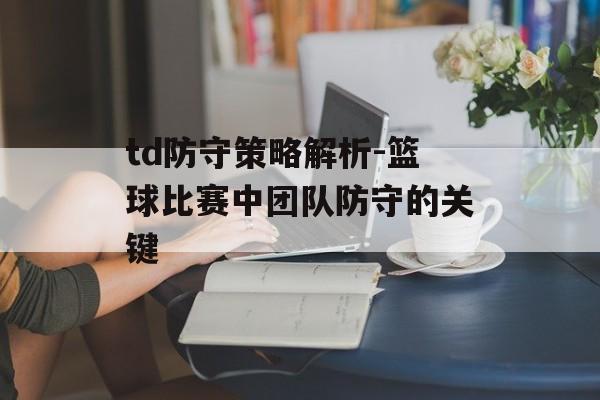 td防守策略解析-篮球比赛中团队防守的关键