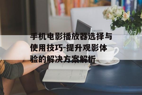 手机电影播放器选择与使用技巧-提升观影体验的解决方案解析 手机电影播放器选择与使用技巧-提升观影体验的解决方案解析