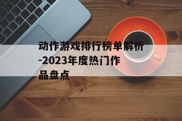 动作游戏排行榜单解析-2023年度热门作品盘点 动作游戏排行榜单解析-2023年度热门作品盘点