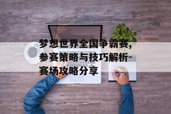 梦想世界全国争霸赛,参赛策略与技巧解析-赛场攻略分享 梦想世界全国争霸赛,参赛策略与技巧解析-赛场攻略分享