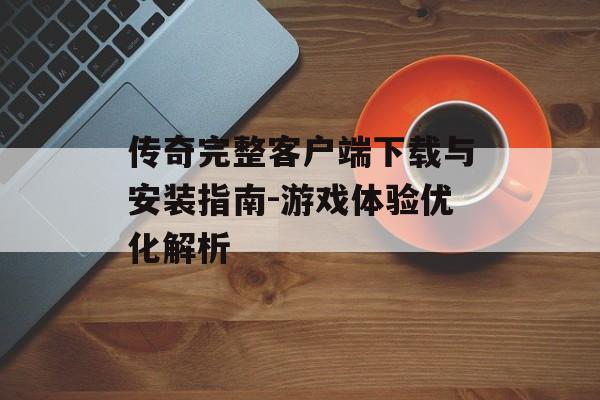 传奇完整客户端下载与安装指南-游戏体验优化解析 传奇完整客户端下载与安装指南-游戏体验优化解析