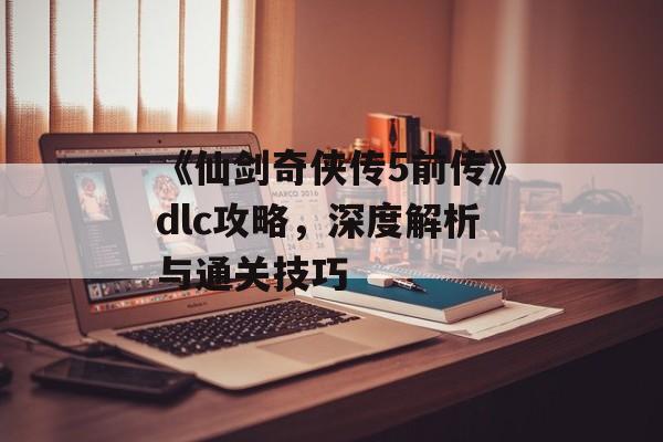 《仙剑奇侠传5前传》dlc攻略,深度解析与通关技巧 《仙剑奇侠传5前传》dlc攻略,深度解析与通关技巧
