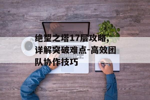 绝望之塔17层攻略,详解突破难点-高效团队协作技巧