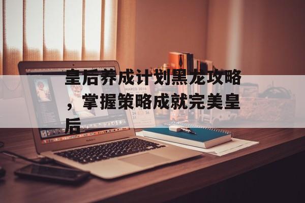 皇后养成计划黑龙攻略，掌握策略成就完美皇后
