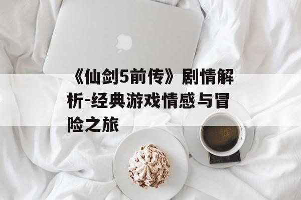 《仙剑5前传》剧情解析-经典游戏情感与冒险之旅 《仙剑5前传》剧情解析-经典游戏情感与冒险之旅
