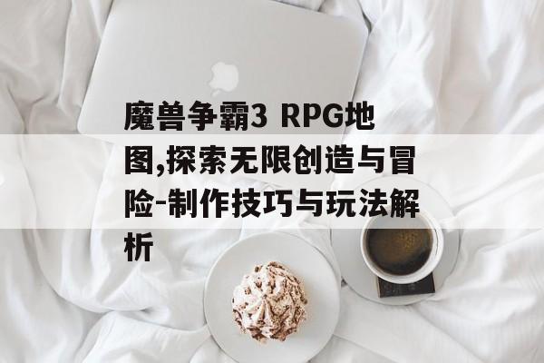 魔兽争霸3 RPG地图,探索无限创造与冒险-制作技巧与玩法解析 魔兽争霸3 RPG地图,探索无限创造与冒险-制作技巧与玩法解析