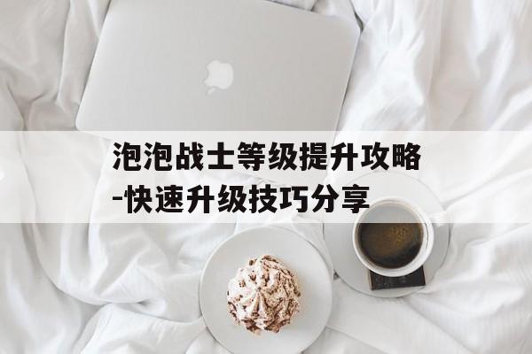 泡泡战士等级提升攻略-快速升级技巧分享 泡泡战士等级提升攻略-快速升级技巧分享
