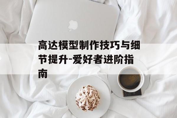 高达模型制作技巧与细节提升-爱好者进阶指南