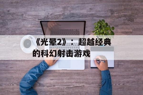 《光晕2》:超越经典的科幻射击游戏 《光晕2》:超越经典的科幻射击游戏