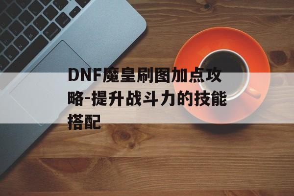 DNF魔皇刷图加点攻略-提升战斗力的技能搭配 DNF魔皇刷图加点攻略-提升战斗力的技能搭配