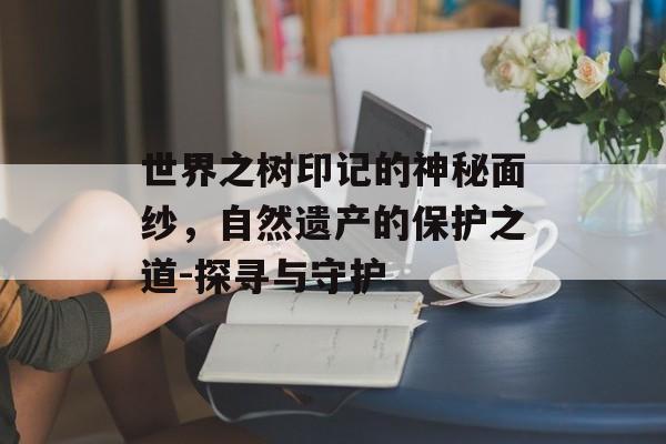 世界之树印记的神秘面纱，自然遗产的保护之道-探寻与守护