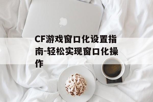 CF游戏窗口化设置指南-轻松实现窗口化操作
