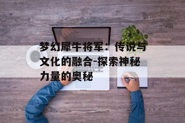 梦幻犀牛将军：传说与文化的融合-探索神秘力量的奥秘